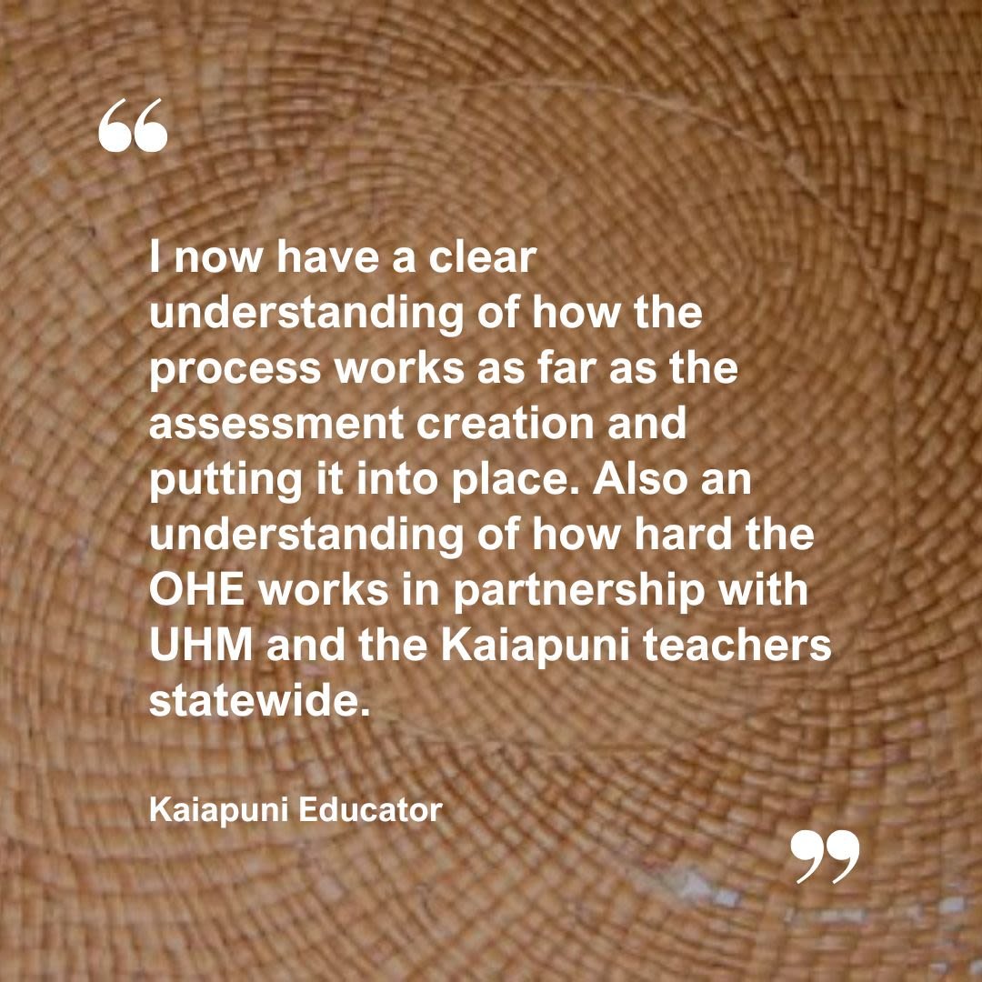 A quote from a Kaiapuni Educator: I now have a clear understanding of how the process works as far as the assessment creation and putting it into place. Also an understanding of how hard the OHE works in partnerships with UHM and the Kaiapuni teachers statewide.
